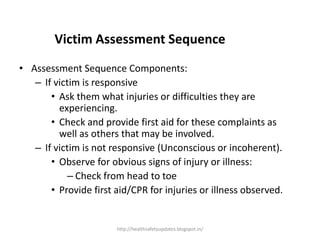 Victim Assessment Sequence
• Assessment Sequence Components:
– If victim is responsive
• Ask them what injuries or difficulties they are
experiencing.
• Check and provide first aid for these complaints as
well as others that may be involved.
– If victim is not responsive (Unconscious or incoherent).
• Observe for obvious signs of injury or illness:
– Check from head to toe
• Provide first aid/CPR for injuries or illness observed.
http://healthsafetyupdates.blogspot.in/
 