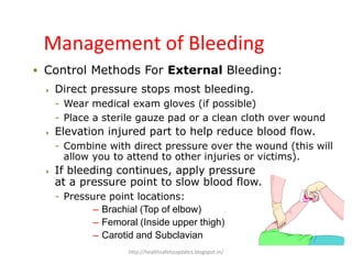  Control Methods For External Bleeding:
 Direct pressure stops most bleeding.
- Wear medical exam gloves (if possible)
- Place a sterile gauze pad or a clean cloth over wound
 Elevation injured part to help reduce blood flow.
- Combine with direct pressure over the wound (this will
allow you to attend to other injuries or victims).
 If bleeding continues, apply pressure
at a pressure point to slow blood flow.
- Pressure point locations:
– Brachial (Top of elbow)
– Femoral (Inside upper thigh)
– Carotid and Subclavian
Management of Bleeding
http://healthsafetyupdates.blogspot.in/
 