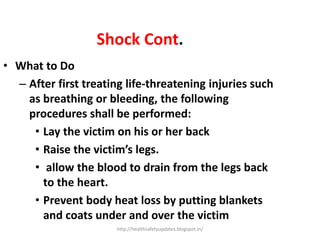 Shock Cont.
• What to Do
– After first treating life-threatening injuries such
as breathing or bleeding, the following
procedures shall be performed:
• Lay the victim on his or her back
• Raise the victim’s legs.
• allow the blood to drain from the legs back
to the heart.
• Prevent body heat loss by putting blankets
and coats under and over the victim
http://healthsafetyupdates.blogspot.in/
 