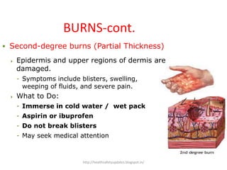 BURNS-cont.
 Second-degree burns (Partial Thickness)
 Epidermis and upper regions of dermis are
damaged.
- Symptoms include blisters, swelling,
weeping of fluids, and severe pain.
 What to Do:
- Immerse in cold water / wet pack
- Aspirin or ibuprofen
- Do not break blisters
- May seek medical attention
http://healthsafetyupdates.blogspot.in/
 