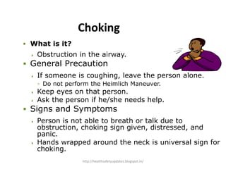  What is it?
 Obstruction in the airway.
 General Precaution
 If someone is coughing, leave the person alone.
- Do not perform the Heimlich Maneuver.
 Keep eyes on that person.
 Ask the person if he/she needs help.
 Signs and Symptoms
 Person is not able to breath or talk due to
obstruction, choking sign given, distressed, and
panic.
 Hands wrapped around the neck is universal sign for
choking.
Choking
http://healthsafetyupdates.blogspot.in/
 