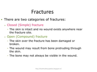 Fractures
 There are two categories of fractures:
 Closed (Simple) fracture
- The skin is intact and no wound exists anywhere near
the fracture site.
 Open (Compound) fracture
- The skin over the fracture has been damaged or
broken.
- The wound may result from bone protruding through
the skin.
- The bone may not always be visible in the wound.
http://healthsafetyupdates.blogspot.in/
 