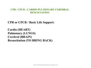 CPR or CPCR / Basic Life Support:
Cardio (HEART)
Pulmonary (LUNGS)
Cerebral (BRAIN)
Resuscitation (TO BRING BACK)
CPR / CPCR - CARDIO PULMONARY CEREBRAL
RESUSCIATION
http://healthsafetyupdates.blogspot.in/
 