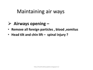 Maintaining air ways
 Airways opening –
• Remove all foreign particles , blood ,vomitus
• Head tilt and chin lift – spinal injury ?
http://healthsafetyupdates.blogspot.in/
 