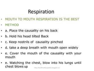 Respiration
• MOUTH TO MOUTH RESPIRATION IS THE BEST
• METHOD
• a. Place the causality on his back
• b. Hold his head tilted Back
• c. Keep nostrils of causality pinched
• d. take a deep breath with mouth open widely
• e. Cover the mouth of the causality with your
mouth
• e. Watching the chest, blow into his lungs until
chest blows up http://healthsafetyupdates.blogspot.in/
 