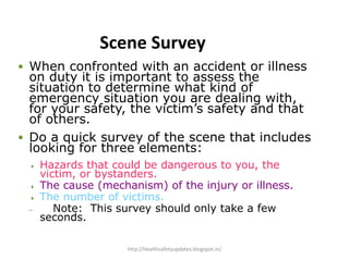 Scene Survey
 When confronted with an accident or illness
on duty it is important to assess the
situation to determine what kind of
emergency situation you are dealing with,
for your safety, the victim’s safety and that
of others.
 Do a quick survey of the scene that includes
looking for three elements:
 Hazards that could be dangerous to you, the
victim, or bystanders.
 The cause (mechanism) of the injury or illness.
 The number of victims.
– Note: This survey should only take a few
seconds.
http://healthsafetyupdates.blogspot.in/
 