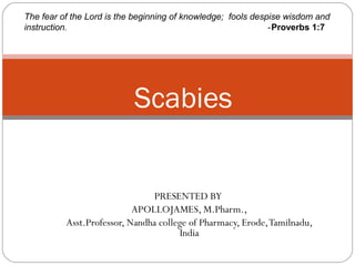 PRESENTED BY
APOLLOJAMES, M.Pharm.,
Asst.Professor, Nandha college of Pharmacy, Erode,Tamilnadu,
India
Scabies
The fear of the Lord is the beginning of knowledge; fools despise wisdom and
instruction. -Proverbs 1:7
 