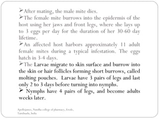 After mating, the male mite dies.
The female mite burrows into the epidermis of the
host using her jaws and front legs, where she lays up
to 3 eggs per day for the duration of her 30-60 day
lifetime.
An affected host harbors approximately 11 adult
female mites during a typical infestation. The eggs
hatch in 3-4 days.
The Larvae migrate to skin surface and burrow into
the skin or hair follicles forming short burrows, called
molting pouches. Larvae have 3 pairs of legs and last
only 2 to 3 days before turning into nymphs.
 Nymphs have 4 pairs of legs, and become adults
weeks later.
Apollojames, Nandha college of pharmacy, Erode,
Tamilnadu, India
 