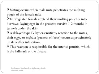 Mating occurs when male mite penetrates the molting
pouch of the female mite.
Impregnated females extend their molting pouches into
burrows, laying eggs in the process; survive 1-2 months in
tunnels under the skin.
A delayed type IV hypersensitivity reaction to the mites,
their eggs, or scybala (packets of feces) occurs approximately
30 days after infestation.
This reaction is responsible for the intense pruritis, which
is the hallmark of the disease.
Apollojames, Nandha college of pharmacy, Erode,
Tamilnadu, India
 
