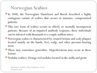 Norwegian Scabies
In 1848, the Norwegians Danielssen and Boeck described a highly
contagious variant of scabies that occurs in immuno- compromised
patients.
This rare form of scabies occurs in elderly or mentally incompetent
patients. Because of an impaired antibody response, these individuals
can be infested with thousands to a couple million mites.
Norwegian scabies is characterized by crusted lesions and scaly plaques
located mainly on the hands, feet, scalp, and other pressure-bearing
areas.
These may sometimes generalize. Hyperkeratosis may occur in these
lesions
Nodular scabies: Orange-red nodules located in the axilla and groin
Apollojames, Nandha college of pharmacy, Erode,
Tamilnadu, India
 