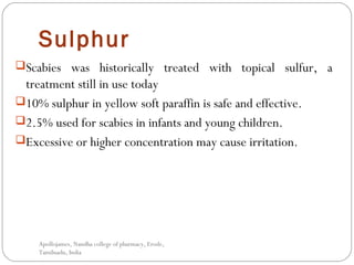 Sulphur
Scabies was historically treated with topical sulfur, a
treatment still in use today
10% sulphur in yellow soft paraffin is safe and effective.
2.5% used for scabies in infants and young children.
Excessive or higher concentration may cause irritation.
Apollojames, Nandha college of pharmacy, Erode,
Tamilnadu, India
 
