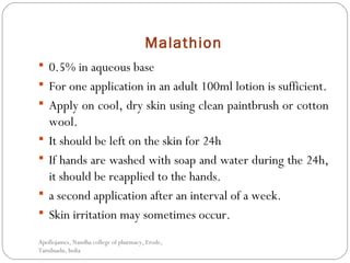 Malathion
 0.5% in aqueous base
 For one application in an adult 100ml lotion is sufficient.
 Apply on cool, dry skin using clean paintbrush or cotton
wool.
 It should be left on the skin for 24h
 If hands are washed with soap and water during the 24h,
it should be reapplied to the hands.
 a second application after an interval of a week.
 Skin irritation may sometimes occur.
Apollojames, Nandha college of pharmacy, Erode,
Tamilnadu, India
 