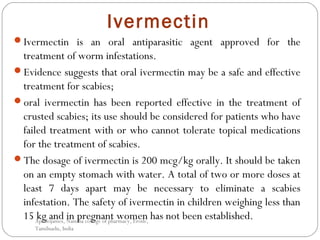 Ivermectin
Ivermectin is an oral antiparasitic agent approved for the
treatment of worm infestations.
Evidence suggests that oral ivermectin may be a safe and effective
treatment for scabies;
oral ivermectin has been reported effective in the treatment of
crusted scabies; its use should be considered for patients who have
failed treatment with or who cannot tolerate topical medications
for the treatment of scabies.
The dosage of ivermectin is 200 mcg/kg orally. It should be taken
on an empty stomach with water. A total of two or more doses at
least 7 days apart may be necessary to eliminate a scabies
infestation. The safety of ivermectin in children weighing less than
15 kg and in pregnant women has not been established.Apollojames, Nandha college of pharmacy, Erode,
Tamilnadu, India
 