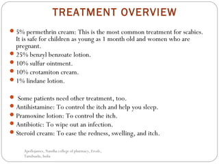 TREATMENT OVERVIEW
5% permethrin cream: This is the most common treatment for scabies.
It is safe for children as young as 1 month old and women who are
pregnant. 
25% benzyl benzoate lotion.
10% sulfur ointment. 
10% crotamiton cream.
1% lindane lotion.
 Some patients need other treatment, too.
Antihistamine: To control the itch and help you sleep.
Pramoxine lotion: To control the itch.
Antibiotic: To wipe out an infection.
Steroid cream: To ease the redness, swelling, and itch.
Apollojames, Nandha college of pharmacy, Erode,
Tamilnadu, India
 