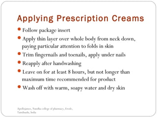 Applying Prescription Creams
Follow package insert
Apply thin layer over whole body from neck down,
paying particular attention to folds in skin
Trim fingernails and toenails, apply under nails
Reapply after handwashing
Leave on for at least 8 hours, but not longer than
maximum time recommended for product
Wash off with warm, soapy water and dry skin
Apollojames, Nandha college of pharmacy, Erode,
Tamilnadu, India
 