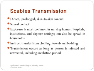Scabies Transmission
Direct, prolonged, skin–to-skin contact
Sexual contact
Exposure is most common in nursing homes, hospitals,
institutions, and daycare settings; can also be spread in
households
Indirect transfer from clothing, towels and bedding
Transmission occurs as long as person is infested and
untreated, including incubation period
Apollojames, Nandha college of pharmacy, Erode,
Tamilnadu, India
 