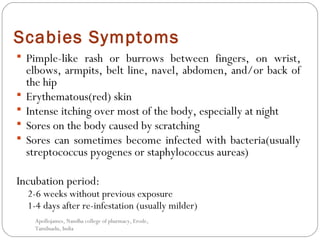 Scabies Symptoms
 Pimple-like rash or burrows between fingers, on wrist,
elbows, armpits, belt line, navel, abdomen, and/or back of
the hip
 Erythematous(red) skin
 Intense itching over most of the body, especially at night
 Sores on the body caused by scratching
 Sores can sometimes become infected with bacteria(usually
streptococcus pyogenes or staphylococcus aureas)
Incubation period:
2-6 weeks without previous exposure
1-4 days after re-infestation (usually milder)
Apollojames, Nandha college of pharmacy, Erode,
Tamilnadu, India
 