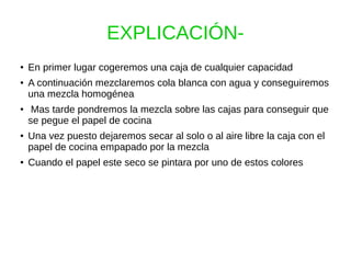 EXPLICACIÓN-
● En primer lugar cogeremos una caja de cualquier capacidad
● A continuación mezclaremos cola blanca con agua y conseguiremos
una mezcla homogénea
● Mas tarde pondremos la mezcla sobre las cajas para conseguir que
se pegue el papel de cocina
● Una vez puesto dejaremos secar al solo o al aire libre la caja con el
papel de cocina empapado por la mezcla
● Cuando el papel este seco se pintara por uno de estos colores
 