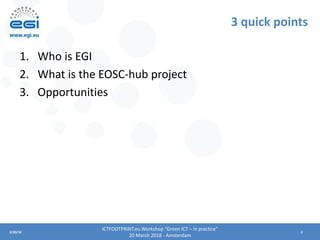 23/20/18
3 quick points
1. Who is EGI
2. What is the EOSC-hub project
3. Opportunities
ICTFOOTPRINT.eu Workshop “Green ICT...