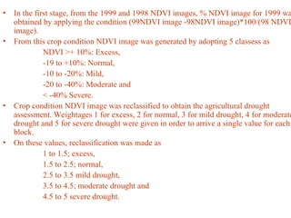 • In the first stage, from the 1999 and 1998 NDVI images, % NDVI image for 1999 wa
obtained by applying the condition (99NDVI image -98NDVI image)*100/(98 NDVI
image).
• From this crop condition NDVI image was generated by adopting 5 classess as
NDVI >+ 10%: Excess,
-19 to +10%: Normal,
-10 to -20%: Mild,
-20 to -40%: Moderate and
< -40% Severe.
• Crop condition NDVI image was reclassified to obtain the agricultural drought
assessment. Weightages 1 for excess, 2 for normal, 3 for mild drought, 4 for moderate
drought and 5 for severe drought were given in order to arrive a single value for each
block.
• On these values, reclassification was made as
1 to 1.5; excess,
1.5 to 2.5; normal,
2.5 to 3.5 mild drought,
3.5 to 4.5; moderate drought and
4.5 to 5 severe drought.
 