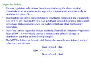 Vegetative indices
• Various vegetation indices have been formulated using the above spectral
characteristics so as to enhance the vegetation responses and simultaneously to
minimize the other effects.
• Investigators has shown that combination of reflected radiation in the wavelengths
0.60 to 0.70 µm (Red) and 0.70 to 1.25 µm (Near infrared) bear close relationship
to biomass, leaf area index (LAI), leaf water content and other plant canopy
parameters.
• Out of the various vegetation indices available, Normalised Difference Vegetation
Index (NDVI) is very widely used as it minimize the effect of change in
illumination condition and surface topography.
• The NDVI is defined as the ratio of difference between the near infrared and red
reflectance to their sum.
Near infrared – Red
NDVI = -------------------------
Near infrared + Red
 