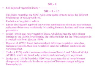 NIR - R
• Soil adjusted vegetation index = ------------------
NIR + R + 0.5
This index resembles the NDVI with some added terms to adjust for different
brightnesses of back ground soil.
• Evolution of vegetative indices
• Earlier investigators reported that various combinations of red and near infrared
reflectance bear close relationship to standing biomass, leafarea and other canopy
parameters.
• Jordan (1969) uses ratio vegetation index, which has been the ratio of near
infrared to the visible for estimating the leaf area index for the forest canopies in
a tropical rain forest (jordan 1969).
• Rouse et al. (1973) found that normalised difference vegetation index has
reduced deviations, than ratio vegetation index for different conditions and
viewing aspect.
• Tucker ( 1979) studied various combinations of bands 1 and 2 data of NOAA
AVHRR, which are found to be sensitive indicators of green vegetation.
• Justice et al. (1986) found that NDVI was more sensitive to lower biomass
changes and simple ratio is a better measure of biomass changes at higher
biomass levels.
 