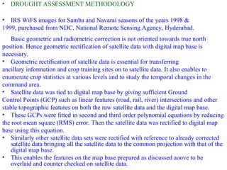 • DROUGHT ASSESSMENT METHODOLOGY
• IRS WiFS images for Samba and Navarai seasons of the years 1998 &
1999, purchased from NDC, National Remote Sensing Agency, Hyderabad.
Basic geometric and radiometric correction is not oriented towards true north
position. Hence geometric rectification of satellite data with digital map base is
necessary.
• Geometric rectification of satellite data is essential for transferring
ancillary information and crop training sites on to satellite data. It also enables to
enumerate crop statistics at various levels and to study the temporal changes in the
command area.
• Satellite data was tied to digital map base by giving sufficient Ground
Control Points (GCP) such as linear features (road, rail, river) intersections and other
stable topographic features on both the raw satellite data and the digital map base.
• These GCPs were fitted in second and third order polynomial equations by reducing
the root mean square (RMS) error. Then the satellite data was rectified to digital map
base using this equation.
• Similarly other satellite data sets were rectified with reference to already corrected
satellite data bringing all the satellite data to the common projection with that of the
digital map base.
• This enables the features on the map base prepared as discussed aoove to be
overlaid and counter checked on satellite data.
 