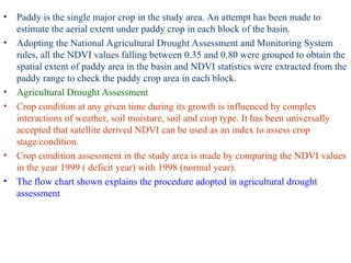 • Paddy is the single major crop in the study area. An attempt has been made to
estimate the aerial extent under paddy crop in each block of the basin.
• Adopting the National Agricultural Drought Assessment and Monitoring System
rules, all the NDVI values falling between 0.35 and 0.80 were grouped to obtain the
spatial extent of paddy area in the basin and NDVI statistics were extracted from the
paddy range to check the paddy crop area in each block.
• Agricultural Drought Assessment
• Crop condition at any given time during its growth is influenced by complex
interactions of weather, soil moisture, soil and crop type. It has been universally
accepted that satellite derived NDVI can be used as an index to assess crop
stage/condition.
• Crop condition assessment in the study area is made by comparing the NDVI values
in the year 1999 ( deficit year) with 1998 (normal year).
• The flow chart shown explains the procedure adopted in agricultural drought
assessment
 
