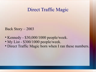 Direct Traffic Magic


Back Story – 2003

  Kennedy - $30,000/1000 people/week.

  My List - $300/1000 people/week.

  Direct Traffic Magic born when I ran these numbers.
 