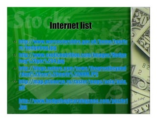 Internet list
 http://www.worcestershire.gov.uk/home/touris
m/hedgehog.jpg
 http://www.exoticnutrition.com/images/Hedge
hog%20pix%204.jpg
 http://blogs.nature.com/news/thegreatbeyond
/dual%20sex%20moth%20NHM.JPG
 http://map.primorye.ru/raster/maps/asia/asia.
gif
http://www.hedgehoglearningzone.com/puzzle1
.jpg
.
 