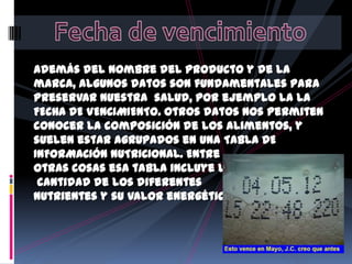 Además del nombre del producto y de la
marca, algunos datos son fundamentales para
preservar nuestra salud, por ejemplo la LA
FECHA DE VENCIMIENTO. Otros datos nos permiten
conocer la composición de los alimentos, y
suelen estar agrupados en una TABLA DE
INFORMACIÓN NUTRICIONAL. Entre
otras cosas esa tabla incluye la
cantidad de los diferentes
nutrientes y su valor energético.

 