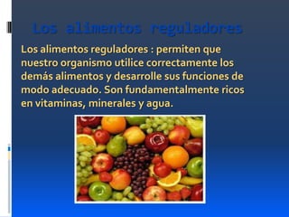 Los alimentos reguladores
Los alimentos reguladores : permiten que
nuestro organismo utilice correctamente los
demás alimentos y desarrolle sus funciones de
modo adecuado. Son fundamentalmente ricos
en vitaminas, minerales y agua.

 