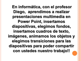 En informática, con el profesor
Diego, aprendimos a realizar
presentaciones multimedia en
Power Point, insertamos
diapositivas, elegimos fondos,
insertamos cuadros de texto,
imágenes, animamos los objetos y
elegimos transiciones para las
diapositivas para poder compartir
con ustedes nuestro trabajo!!

 