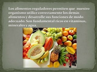 Los alimentos reguladores permiten que nuestro
organismo utilice correctamente los demás
alimentos y desarrolle sus funciones de modo
adecuado. Son fundamental ricos en vitaminas,
minerales y agua.

 