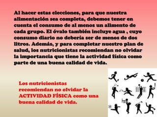 Al hacer estas elecciones, para que nuestra
alimentación sea completa, debemos tener en
cuenta el consumo de al menos un alimento de
cada grupo. El óvalo también incluye agua , cuyo
consumo diario no debería ser de menos de dos
litros. Además, y para completar nuestro plan de
salud, los nutricionistas recomiendan no olvidar
la importancia que tiene la actividad física como
parte de una buena calidad de vida.

Los nutricionistas
recomiendan no olvidar la
ACTIVIDAD FÍSICA como una
buena calidad de vida.

 
