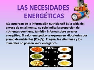 ¿Se acuerdan de la información nutricional? Es la tabla del
envase de un alimento, no solo indica la proporción de
nutrientes que tiene, también informa sobre su valor
energético. El valor energético se expresa en kilocalorías por
gramo de nutrientes (Kcal/g). El agua, las vitaminas y los
minerales no poseen valor energético .

 