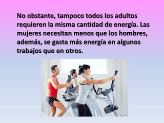 No obstante, tampoco todos los adultos
requieren la misma cantidad de energía. Las
mujeres necesitan menos que los hombres,
además, se gasta más energía en algunos
trabajos que en otros.

 