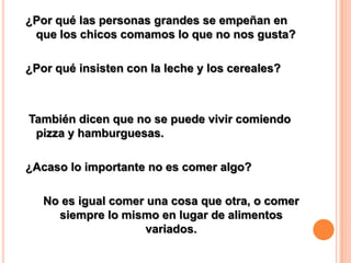 ¿Por qué las personas grandes se empeñan en
que los chicos comamos lo que no nos gusta?

¿Por qué insisten con la leche y los cereales?

También dicen que no se puede vivir comiendo
pizza y hamburguesas.
¿Acaso lo importante no es comer algo?
No es igual comer una cosa que otra, o comer
siempre lo mismo en lugar de alimentos
variados.

 
