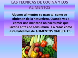 LAS TECNICAS DE COCINA Y LOS
ALIMENTOS
Algunos alimentos se usan tal como se
obtienen de la naturaleza. Cuando vas a
comer una manzana no haces más que
lavarla antes de consumirla . En casos como
este hablamos de ALIMENTOS NATURALES .

 
