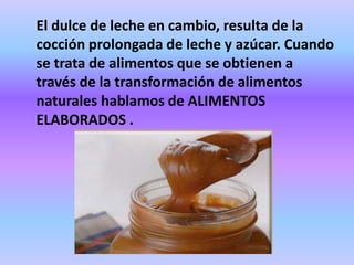 El dulce de leche en cambio, resulta de la
cocción prolongada de leche y azúcar. Cuando
se trata de alimentos que se obtienen a
través de la transformación de alimentos
naturales hablamos de ALIMENTOS
ELABORADOS .

 