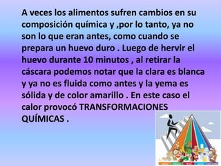 A veces los alimentos sufren cambios en su
composición química y ,por lo tanto, ya no
son lo que eran antes, como cuando se
prepara un huevo duro . Luego de hervir el
huevo durante 10 minutos , al retirar la
cáscara podemos notar que la clara es blanca
y ya no es fluida como antes y la yema es
sólida y de color amarillo . En este caso el
calor provocó TRANSFORMACIONES
QUÍMICAS .

 