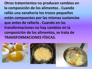 Otros tratamientos no producen cambios en
la composición de los alimentos . Cuando
rallás una zanahoria los trozos pequeños
están compuestos por las mismas sustancias
que antes de rallarla . Cuando en las
transformaciones no hay cambios en la
composición de los alimentos, se trata de
TRANSFORMACIONES FÍSICAS.

 