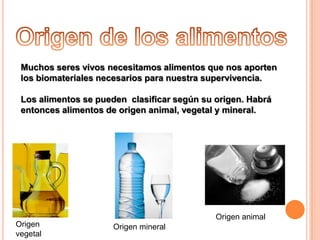 Muchos seres vivos necesitamos alimentos que nos aporten
los biomateriales necesarios para nuestra supervivencia.
Los alimentos se pueden clasificar según su origen. Habrá
entonces alimentos de origen animal, vegetal y mineral.

Origen
vegetal

Origen animal
Origen mineral

 