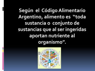 Según el Código Alimentario
Argentino, alimento es “toda
sustancia o conjunto de
sustancias que al ser ingeridas
aportan nutriente al
organismo”.

 