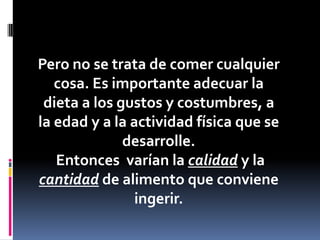 Pero no se trata de comer cualquier
cosa. Es importante adecuar la
dieta a los gustos y costumbres, a
la edad y a la actividad física que se
desarrolle.
Entonces varían la calidad y la
cantidad de alimento que conviene
ingerir.

 