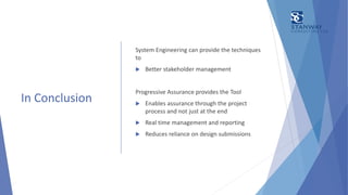 In Conclusion
System Engineering can provide the techniques
to
 Better stakeholder management
Progressive Assurance provides the Tool
 Enables assurance through the project
process and not just at the end
 Real time management and reporting
 Reduces reliance on design submissions
 
