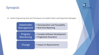 Synopsis
 System Engineering Tools and Techniques can enable Project and Programme Managers
• Decomposition and Traceability
• Real-time Reporting
Stakeholder
Management
• Complex Software Development
• Progressive Assurance
Progress
Monitoring
• Impact on RequirementsChange
 