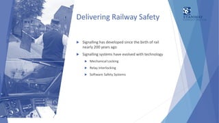 Delivering Railway Safety
 Signalling has developed since the birth of rail
nearly 200 years ago
 Signalling systems have evolved with technology
 Mechanical Locking
 Relay Interlocking
 Software Safety Systems
 