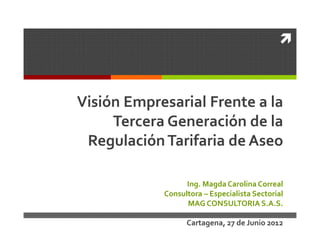 Visión Empresarial Frente a la
     Tercera Generación de la
 Regulación Tarifaria de Aseo

                  Ing. Magda Carolina Correal
            Consultora – Especialista Sectorial
                  MAG CONSULTORIA S.A.S.

                  Cartagena, 27 de Junio 2012
 