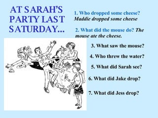 AT SARAH’S PARTY LAST SATURDAY... 1. Who dropped some cheese?   Maddie dropped some cheese 2. What did the mouse do?   T he mouse ate the cheese. 3. What saw the mouse? 4. Who threw the water? 5. What did Sarah see? 6. What did Ja k e drop? 7. What did Jess drop? 